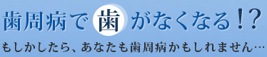 歯周病で歯がなくなる！？もしかしたらあなたも歯周病かもしれません…